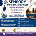 Sensory Information Forum: What is it Like to be Blind in a Sighted World, What is it Like to be Deaf in a Hearing World. Saturday, October 17, 2026. 1:00 PM-3:30 PM. Bristol Public Library, 5 High Street, Bristol, CT. Presented by the Bristol Commission For People with Disabilities. Speakers, information tables, Sign language interpreters available, Light refreshments served. Deaf/Blind accommodation: Please contact the library at least two weeks prior to the event. Sponsored by: Bristol Lions Club, Bristol Rotary Club, Bristol Public Library. RSVP recommended: Visit the library, call 860.584.7787 ext. 3 or visit www.bristollib.com.