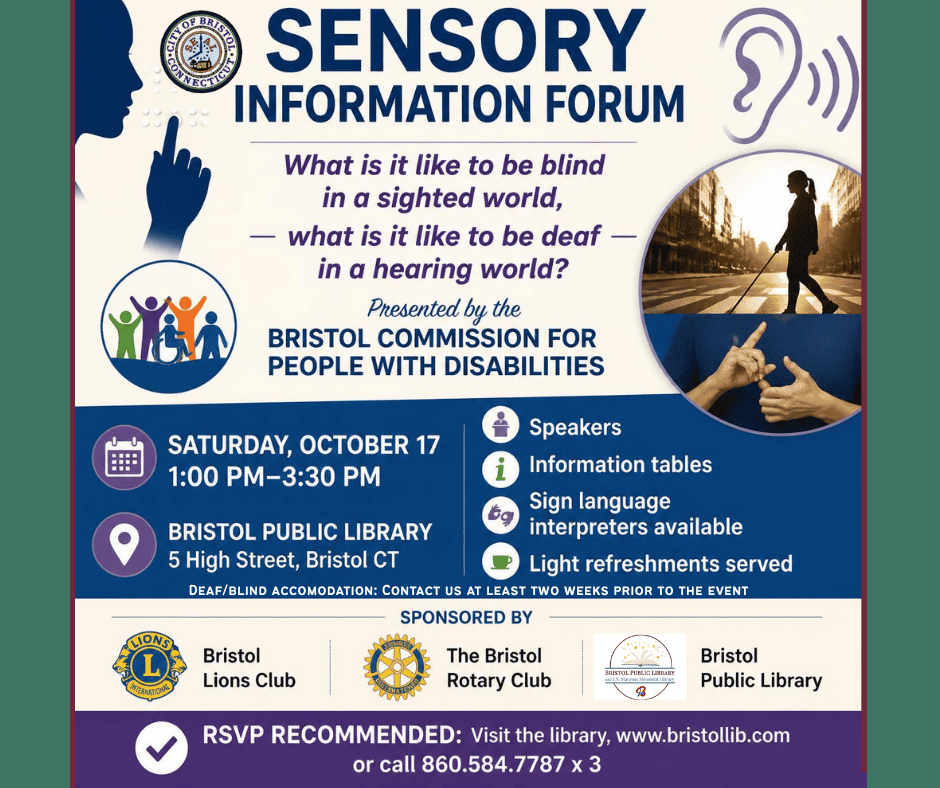 Sensory Information Forum: What is it Like to be Blind in a Sighted World, What is it Like to be Deaf in a Hearing World. Saturday, October 17, 2026. 1:00 PM-3:30 PM. Bristol Public Library, 5 High Street, Bristol, CT. Presented by the Bristol Commission For People with Disabilities. Speakers, information tables, Sign language interpreters available, Light refreshments served. Deaf/Blind accommodation: Please contact the library at least two weeks prior to the event. Sponsored by: Bristol Lions Club, Bristol Rotary Club, Bristol Public Library. RSVP recommended: Visit the library, call 860.584.7787 ext. 3 or visit www.bristollib.com.